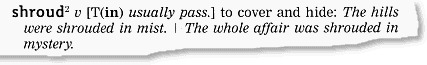 shroud [(in)  usually pass.] to cover and hide; The hills were shrouded in mist. The  whole affair was shrouded in mystery.